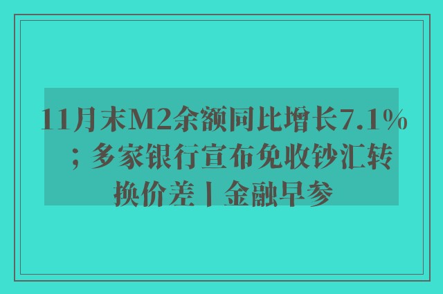 11月末M2余额同比增长7.1%；多家银行宣布免收钞汇转换价差丨金融早参