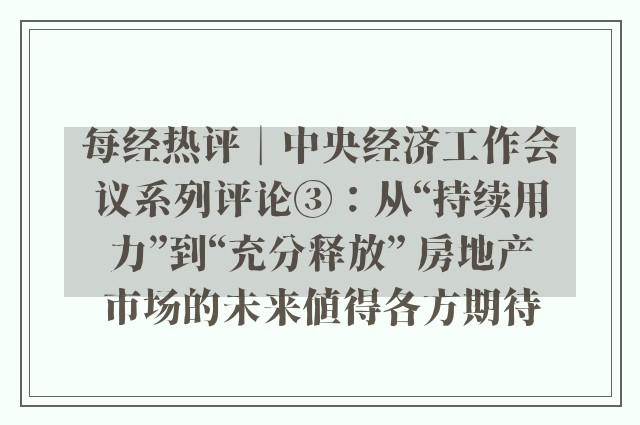 每经热评︱中央经济工作会议系列评论③：从“持续用力”到“充分释放” 房地产市场的未来值得各方期待