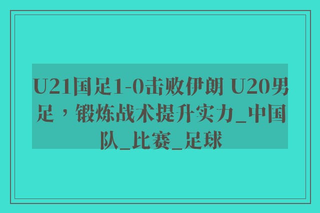 U21国足1-0击败伊朗 U20男足，锻炼战术提升实力_中国队_比赛_足球