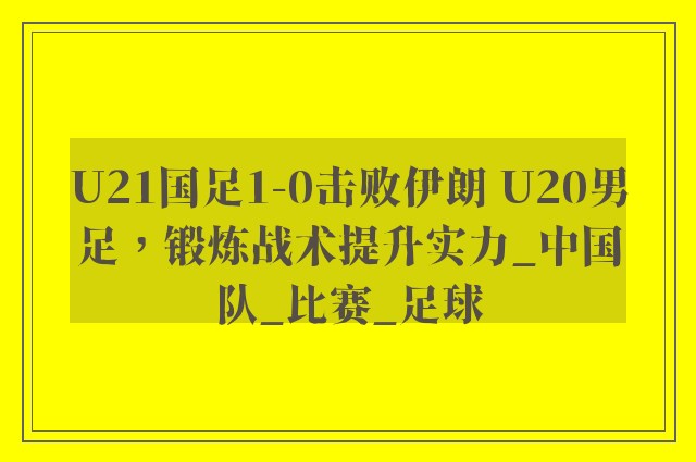 U21国足1-0击败伊朗 U20男足，锻炼战术提升实力_中国队_比赛_足球