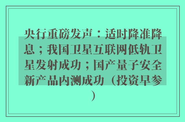 央行重磅发声：适时降准降息；我国卫星互联网低轨卫星发射成功；国产量子安全新产品内测成功（投资早参）