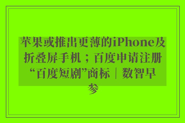 苹果或推出更薄的iPhone及折叠屏手机；百度申请注册“百度短剧”商标｜数智早参