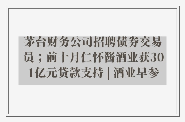 茅台财务公司招聘债券交易员；前十月仁怀酱酒业获301亿元贷款支持 | 酒业早参