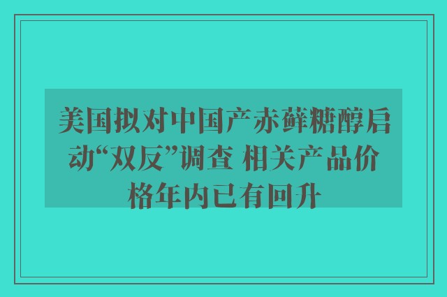 美国拟对中国产赤藓糖醇启动“双反”调查 相关产品价格年内已有回升