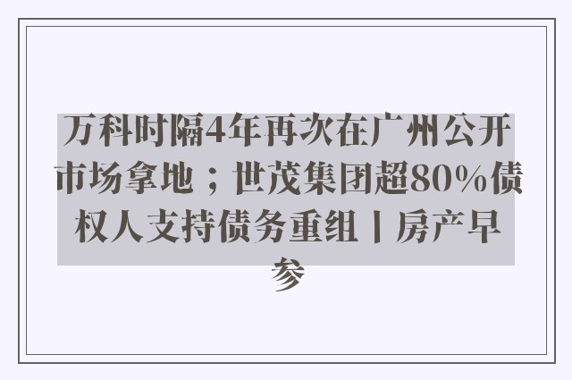 万科时隔4年再次在广州公开市场拿地；世茂集团超80%债权人支持债务重组丨房产早参