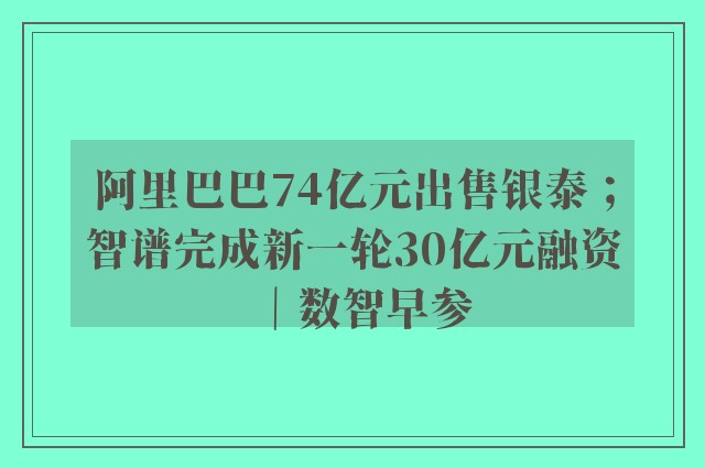 阿里巴巴74亿元出售银泰；智谱完成新一轮30亿元融资｜数智早参