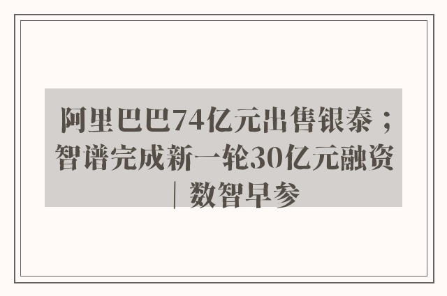 阿里巴巴74亿元出售银泰；智谱完成新一轮30亿元融资｜数智早参