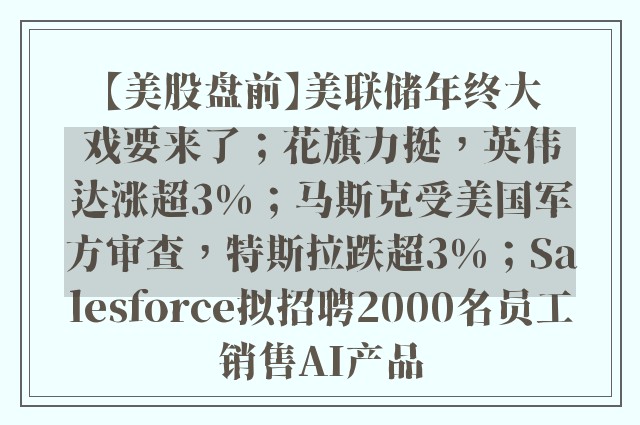 【美股盘前】美联储年终大戏要来了；花旗力挺，英伟达涨超3%；马斯克受美国军方审查，特斯拉跌超3%；Salesforce拟招聘2000名员工销售AI产品