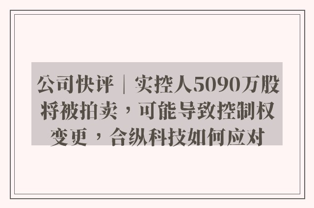 公司快评︱实控人5090万股将被拍卖，可能导致控制权变更，合纵科技如何应对