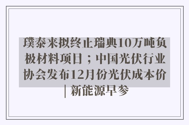 璞泰来拟终止瑞典10万吨负极材料项目；中国光伏行业协会发布12月份光伏成本价 | 新能源早参