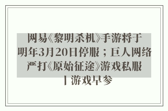 网易《黎明杀机》手游将于明年3月20日停服；巨人网络严打《原始征途》游戏私服丨游戏早参