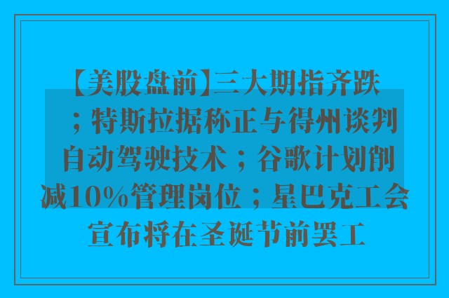 【美股盘前】三大期指齐跌；特斯拉据称正与得州谈判自动驾驶技术；谷歌计划削减10%管理岗位；星巴克工会宣布将在圣诞节前罢工