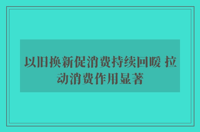 以旧换新促消费持续回暖 拉动消费作用显著