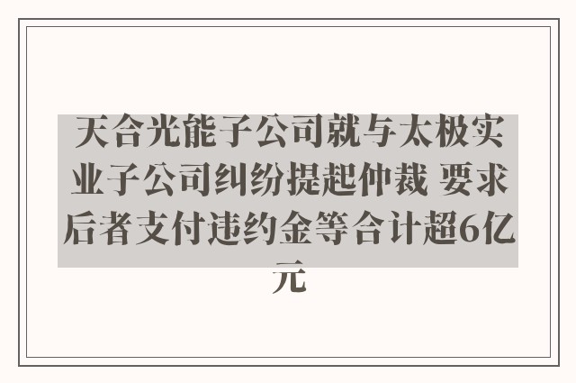 天合光能子公司就与太极实业子公司纠纷提起仲裁 要求后者支付违约金等合计超6亿元