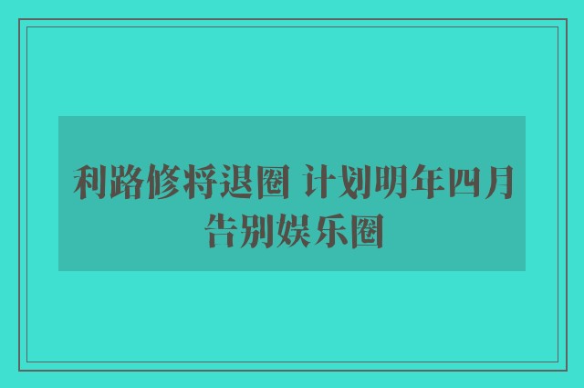 利路修将退圈 计划明年四月告别娱乐圈