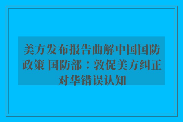 美方发布报告曲解中国国防政策 国防部：敦促美方纠正对华错误认知