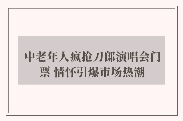 中老年人疯抢刀郎演唱会门票 情怀引爆市场热潮