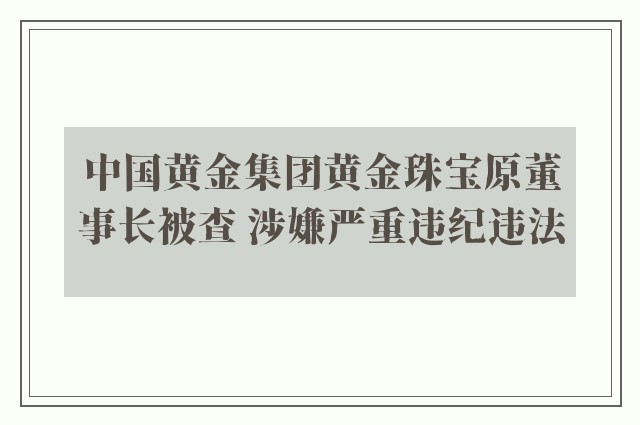 中国黄金集团黄金珠宝原董事长被查 涉嫌严重违纪违法