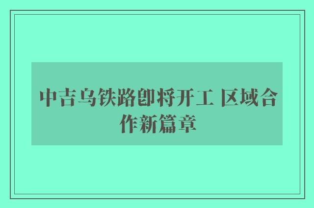 中吉乌铁路即将开工 区域合作新篇章