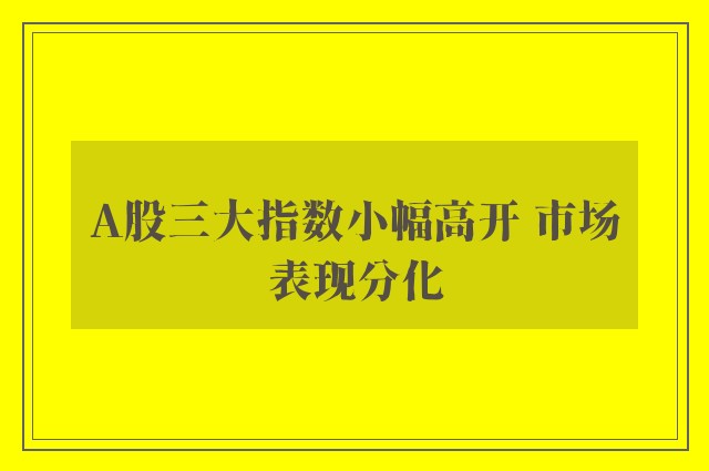 A股三大指数小幅高开 市场表现分化