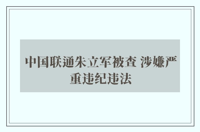 中国联通朱立军被查 涉嫌严重违纪违法