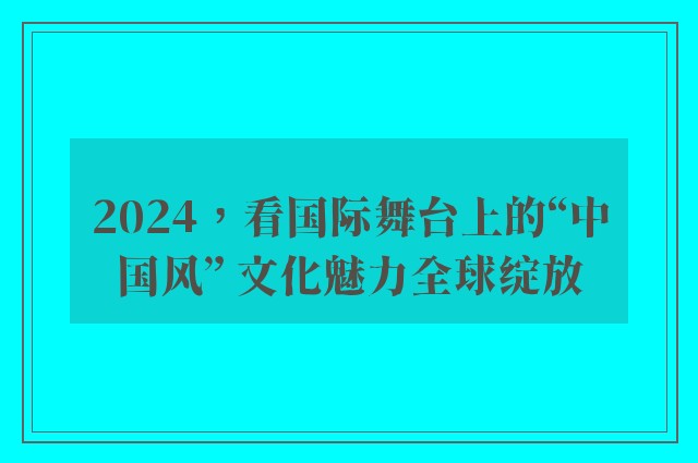 2024，看国际舞台上的“中国风” 文化魅力全球绽放