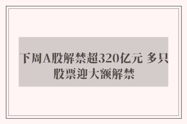 下周A股解禁超320亿元 多只股票迎大额解禁