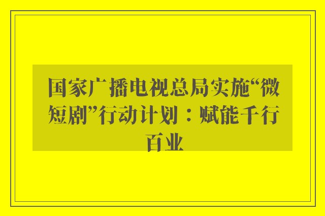 国家广播电视总局实施“微短剧”行动计划：赋能千行百业