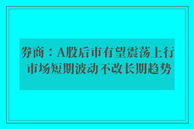 券商：A股后市有望震荡上行 市场短期波动不改长期趋势