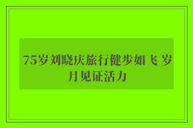 75岁刘晓庆旅行健步如飞 岁月见证活力