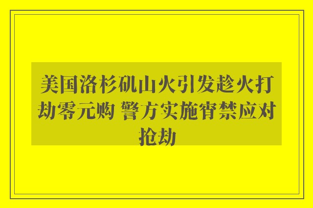 美国洛杉矶山火引发趁火打劫零元购 警方实施宵禁应对抢劫