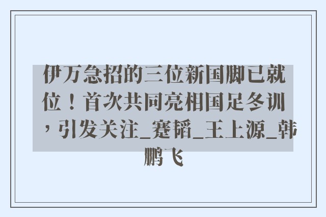 伊万急招的三位新国脚已就位！首次共同亮相国足冬训，引发关注_蹇韬_王上源_韩鹏飞