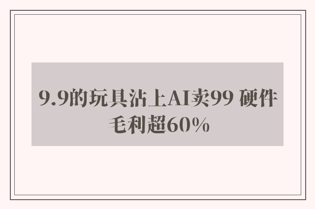 9.9的玩具沾上AI卖99 硬件毛利超60%