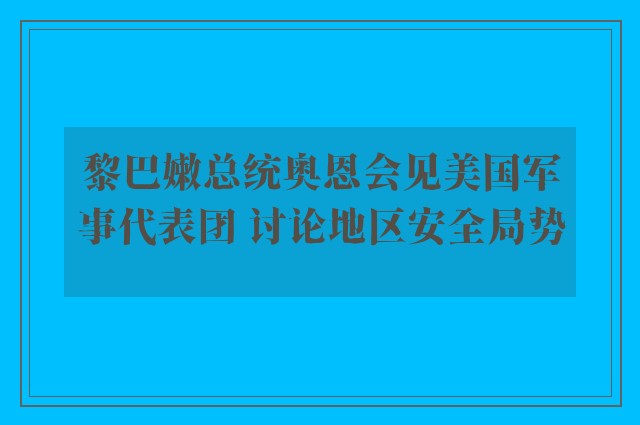 黎巴嫩总统奥恩会见美国军事代表团 讨论地区安全局势