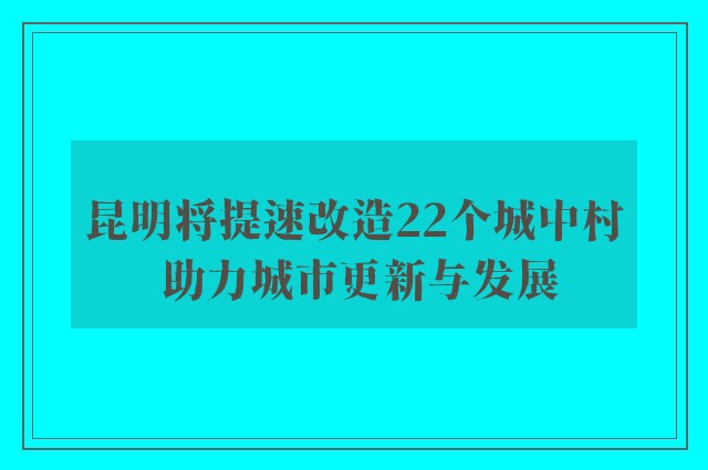 昆明将提速改造22个城中村 助力城市更新与发展