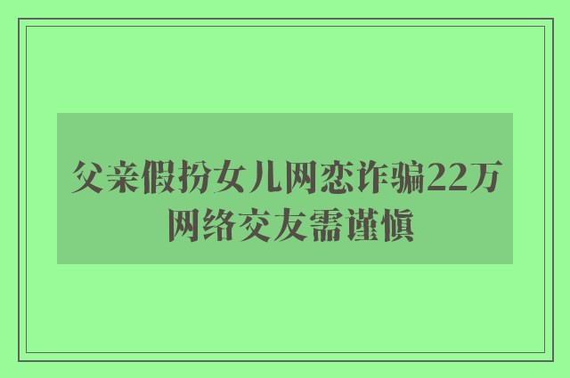 父亲假扮女儿网恋诈骗22万 网络交友需谨慎