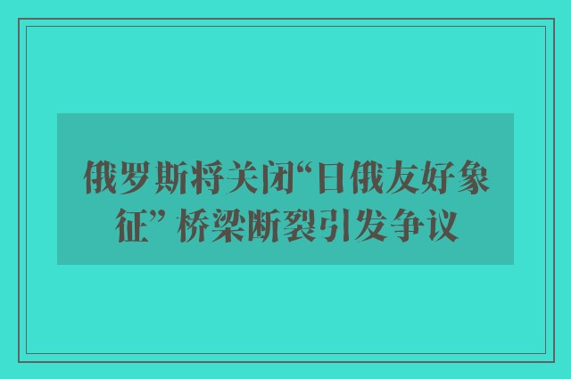 俄罗斯将关闭“日俄友好象征” 桥梁断裂引发争议