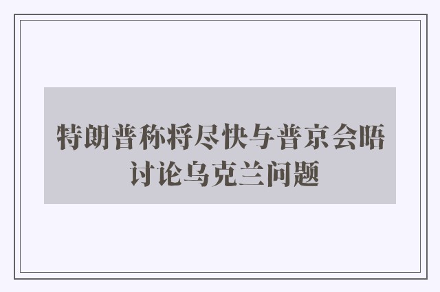 特朗普称将尽快与普京会晤 讨论乌克兰问题