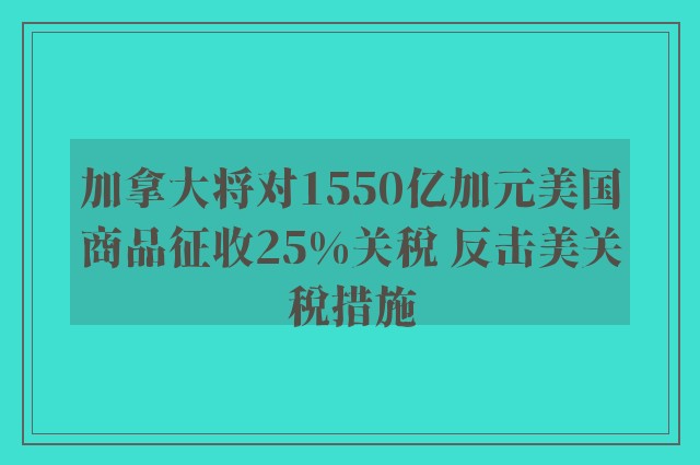 加拿大将对1550亿加元美国商品征收25%关税 反击美关税措施