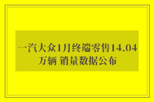 一汽大众1月终端零售14.04万辆 销量数据公布