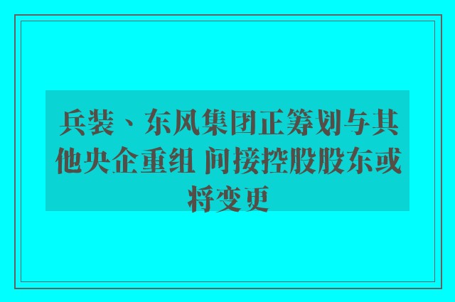 兵装、东风集团正筹划与其他央企重组 间接控股股东或将变更