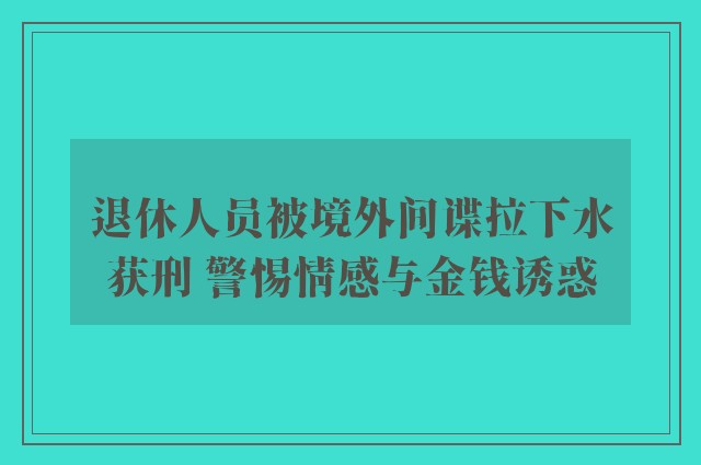 退休人员被境外间谍拉下水获刑 警惕情感与金钱诱惑