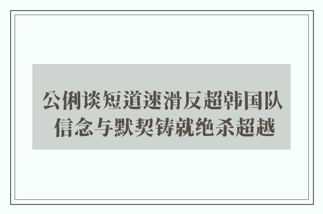 公俐谈短道速滑反超韩国队 信念与默契铸就绝杀超越