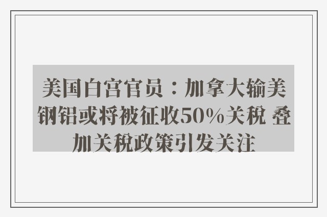 美国白宫官员：加拿大输美钢铝或将被征收50%关税 叠加关税政策引发关注