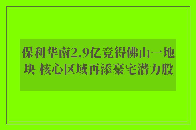 保利华南2.9亿竞得佛山一地块 核心区域再添豪宅潜力股