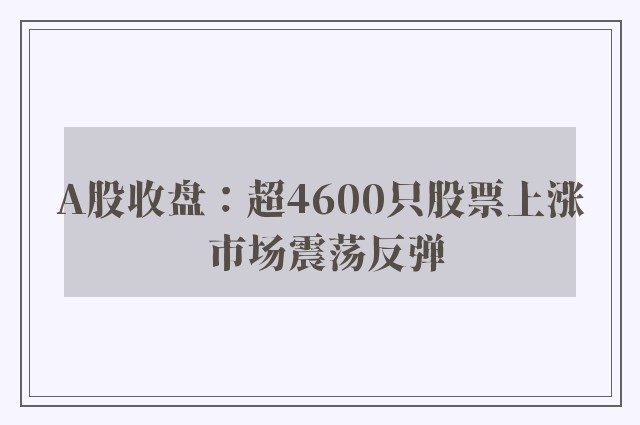 A股收盘：超4600只股票上涨 市场震荡反弹