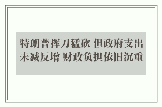 特朗普挥刀猛砍 但政府支出未减反增 财政负担依旧沉重