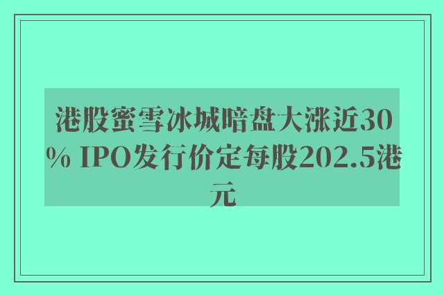 港股蜜雪冰城暗盘大涨近30% IPO发行价定每股202.5港元