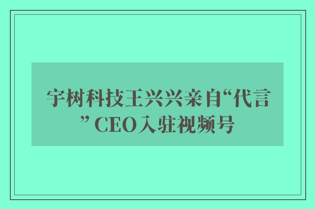 宇树科技王兴兴亲自“代言” CEO入驻视频号