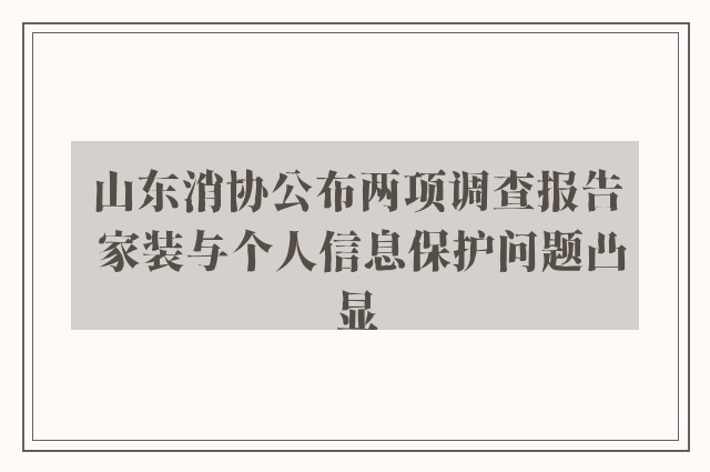 山东消协公布两项调查报告 家装与个人信息保护问题凸显